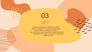 SET
A set is an unordered collection of items.
Every set element is unique (no duplicates).
We can add or remove items from it.
Sets can also be used to perform mathematical set
operations like union, intersection, symmetric
difference, etc.
03
 