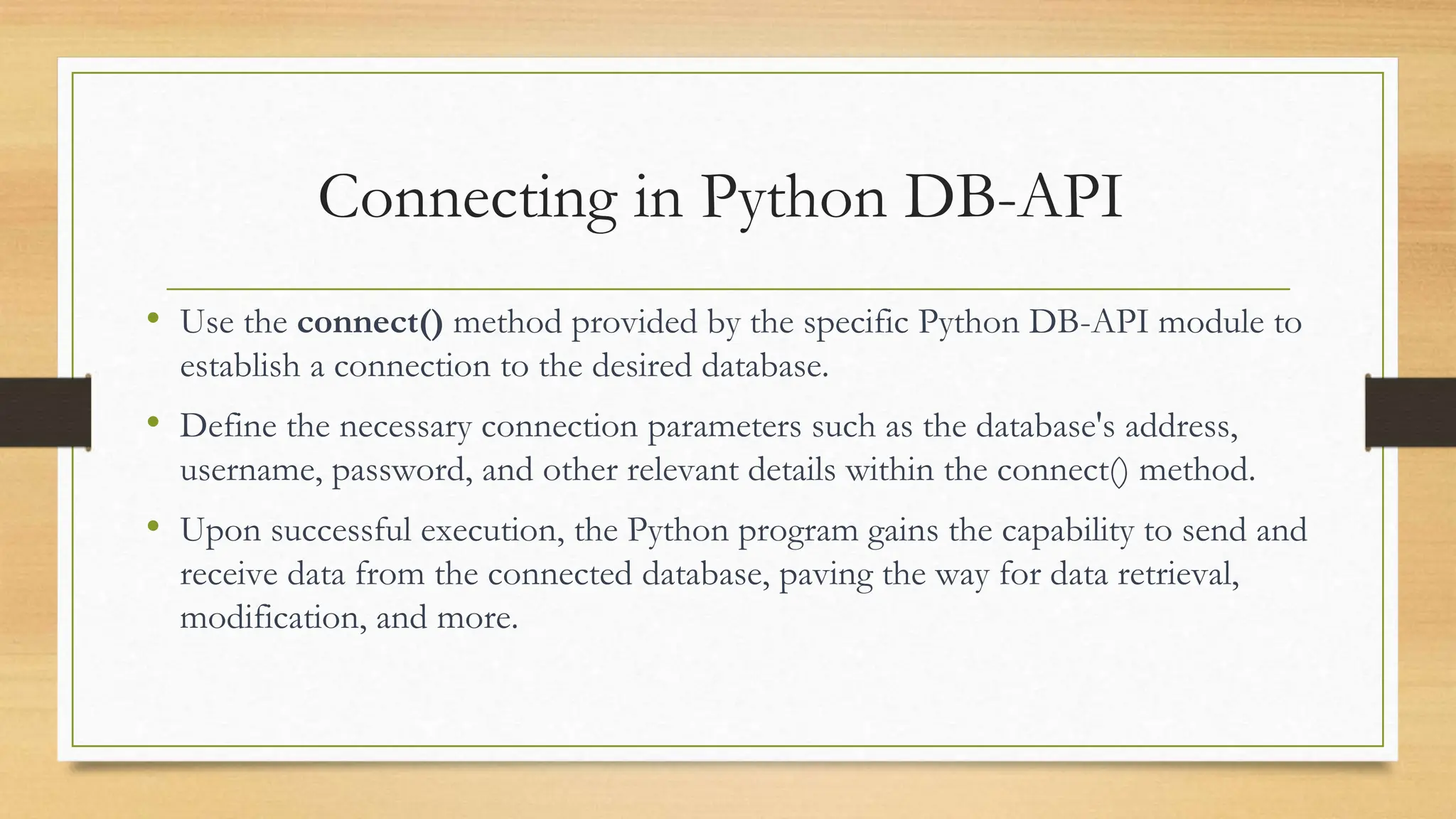 Connecting in Python DB-API • Use the connect() method provided by the specific Python DB-API module to establish a connection to the desired database. • Define the necessary connection parameters such as the database's address, username, password, and other relevant details within the connect() method. • Upon successful execution, the Python program gains the capability to send and receive data from the connected database, paving the way for data retrieval, modification, and more. 