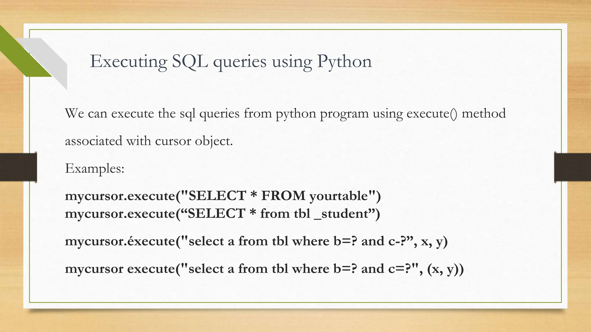 Executing SQL queries using Python We can execute the sql queries from python program using execute() method associated with cursor object. Examples: mycursor.execute("SELECT * FROM yourtable") mycursor.execute(“SELECT * from tbl _student”) mycursor.éxecute("select a from tbl where b=? and c-?”, x, y) mycursor execute("select a from tbl where b=? and c=?", (х, y)) 