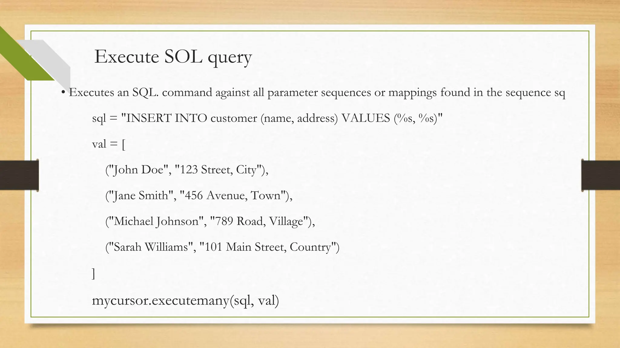 Execute SOL query • Executes an SQL. command against all parameter sequences or mappings found in the sequence sq sql = "INSERT INTO customer (name, address) VALUES (%s, %s)" val = [ ("John Doe", "123 Street, City"), ("Jane Smith", "456 Avenue, Town"), ("Michael Johnson", "789 Road, Village"), ("Sarah Williams", "101 Main Street, Country") ] mycursor.executemany(sql, val) 