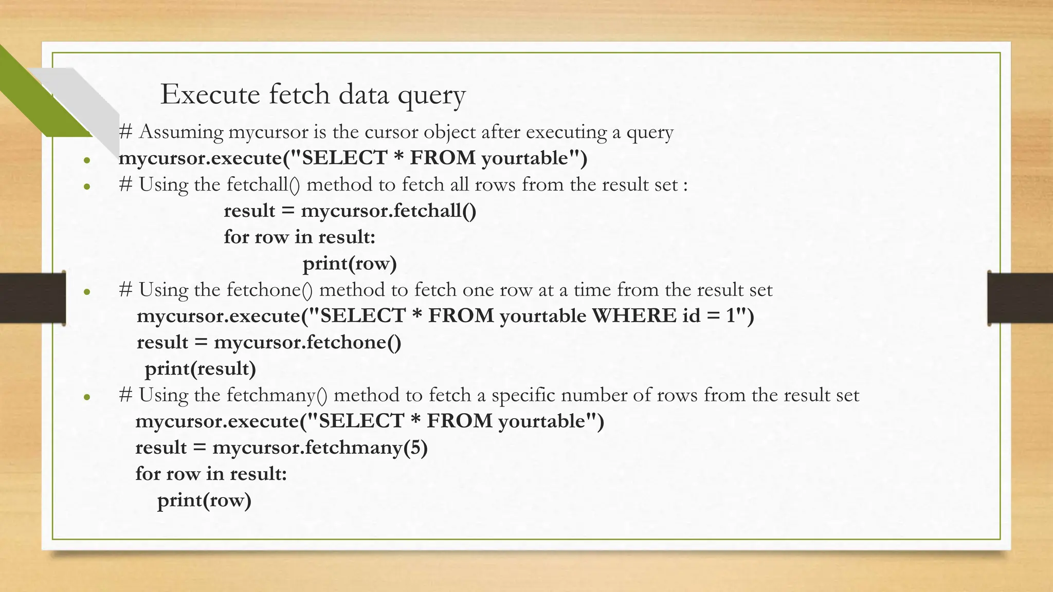 Execute fetch data query ● # Assuming mycursor is the cursor object after executing a query ● mycursor.execute("SELECT * FROM yourtable") ● # Using the fetchall() method to fetch all rows from the result set : result = mycursor.fetchall() for row in result: print(row) ● # Using the fetchone() method to fetch one row at a time from the result set mycursor.execute("SELECT * FROM yourtable WHERE id = 1") result = mycursor.fetchone() print(result) ● # Using the fetchmany() method to fetch a specific number of rows from the result set mycursor.execute("SELECT * FROM yourtable") result = mycursor.fetchmany(5) for row in result: print(row) 