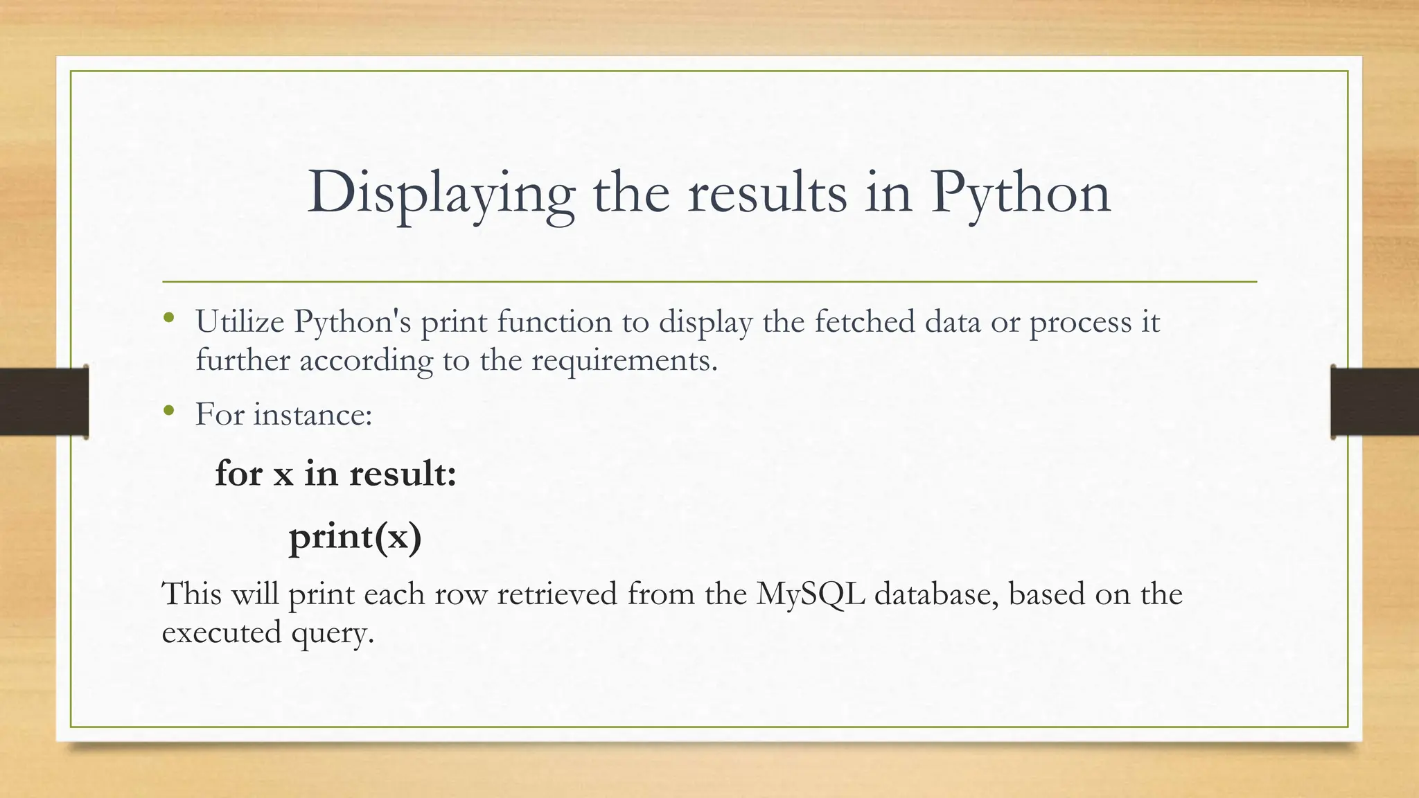 Displaying the results in Python • Utilize Python's print function to display the fetched data or process it further according to the requirements. • For instance: for x in result: print(x) This will print each row retrieved from the MySQL database, based on the executed query. 