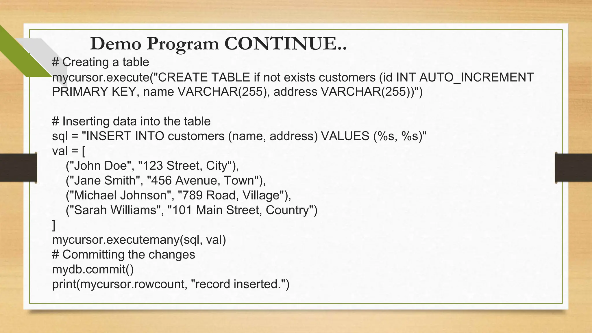 Demo Program CONTINUE.. # Creating a table mycursor.execute("CREATE TABLE if not exists customers (id INT AUTO_INCREMENT PRIMARY KEY, name VARCHAR(255), address VARCHAR(255))") # Inserting data into the table sql = "INSERT INTO customers (name, address) VALUES (%s, %s)" val = [ ("John Doe", "123 Street, City"), ("Jane Smith", "456 Avenue, Town"), ("Michael Johnson", "789 Road, Village"), ("Sarah Williams", "101 Main Street, Country") ] mycursor.executemany(sql, val) # Committing the changes mydb.commit() print(mycursor.rowcount, "record inserted.") 
