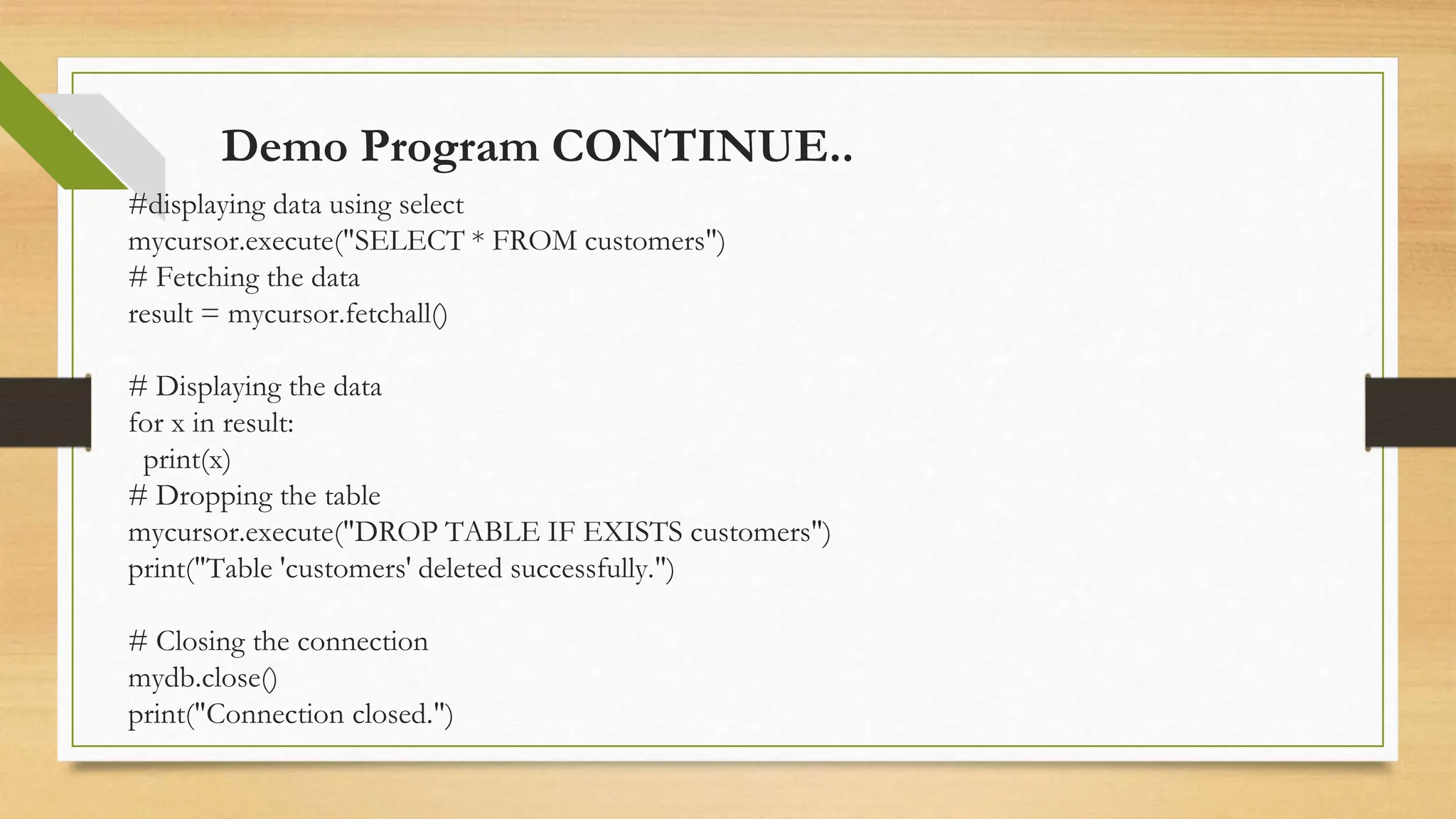 Demo Program CONTINUE.. #displaying data using select mycursor.execute("SELECT * FROM customers") # Fetching the data result = mycursor.fetchall() # Displaying the data for x in result: print(x) # Dropping the table mycursor.execute("DROP TABLE IF EXISTS customers") print("Table 'customers' deleted successfully.") # Closing the connection mydb.close() print("Connection closed.") 