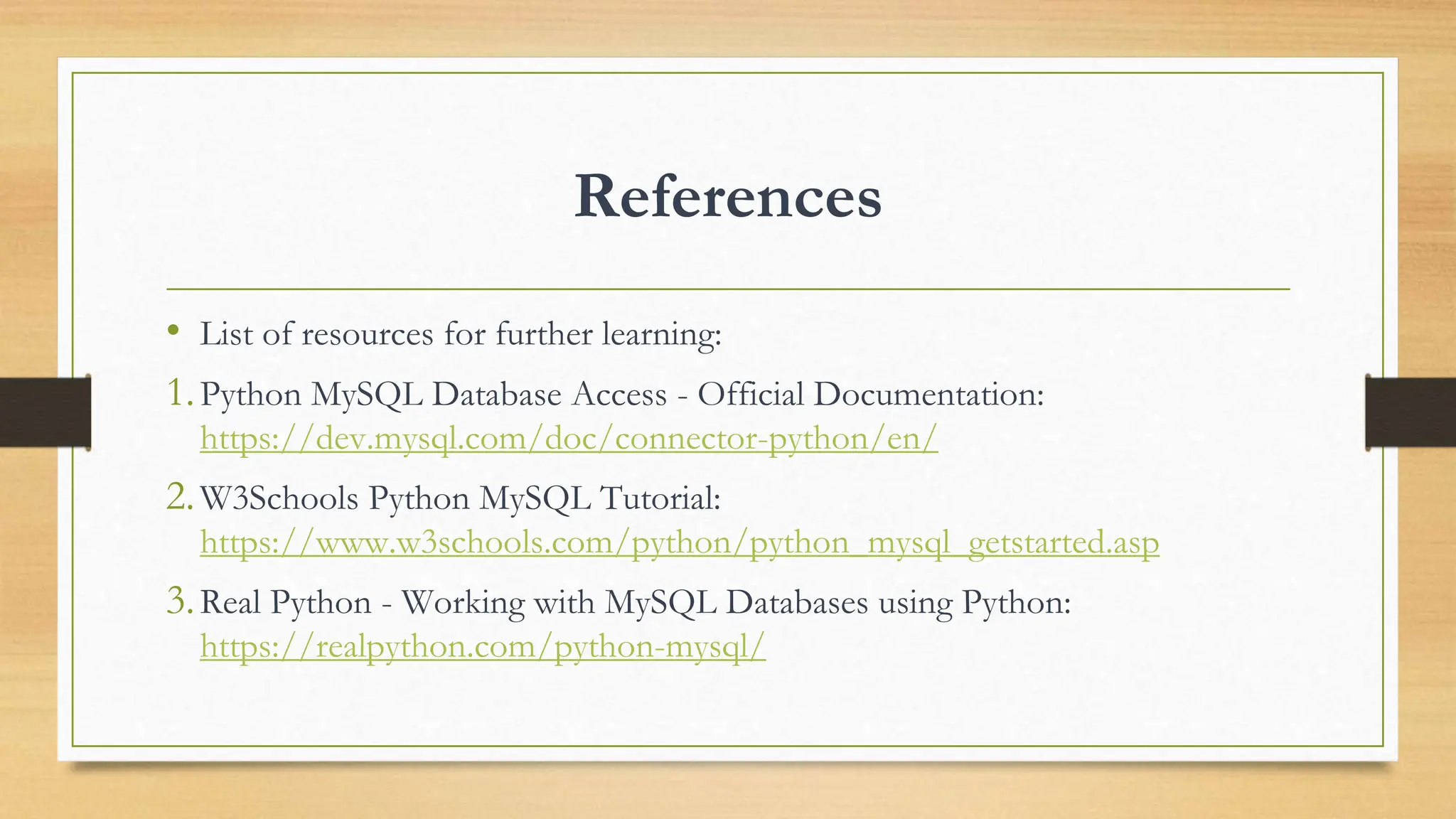 References • List of resources for further learning: 1.Python MySQL Database Access - Official Documentation: https://dev.mysql.com/doc/connector-python/en/ 2.W3Schools Python MySQL Tutorial: https://www.w3schools.com/python/python_mysql_getstarted.asp 3.Real Python - Working with MySQL Databases using Python: https://realpython.com/python-mysql/ 