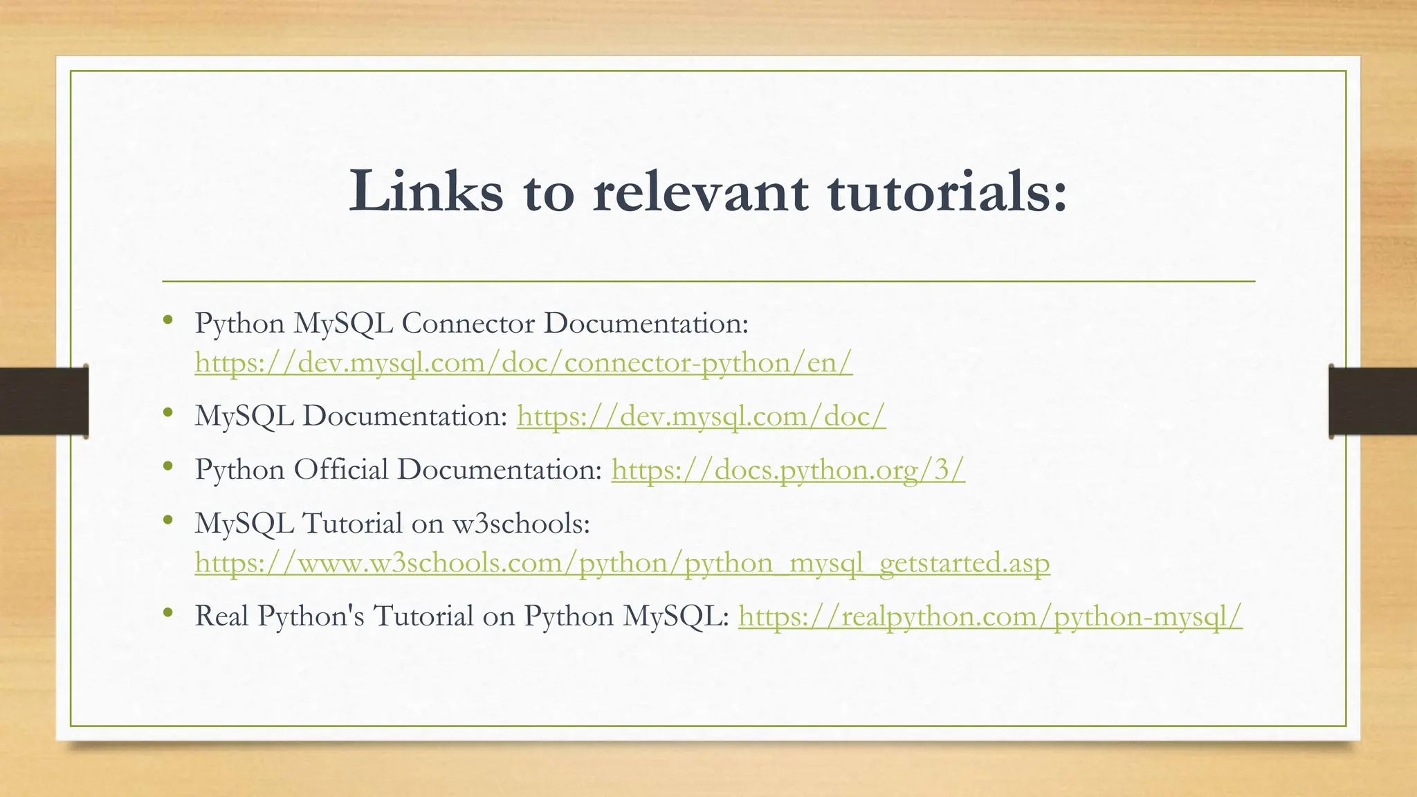 Links to relevant tutorials: • Python MySQL Connector Documentation: https://dev.mysql.com/doc/connector-python/en/ • MySQL Documentation: https://dev.mysql.com/doc/ • Python Official Documentation: https://docs.python.org/3/ • MySQL Tutorial on w3schools: https://www.w3schools.com/python/python_mysql_getstarted.asp • Real Python's Tutorial on Python MySQL: https://realpython.com/python-mysql/ 