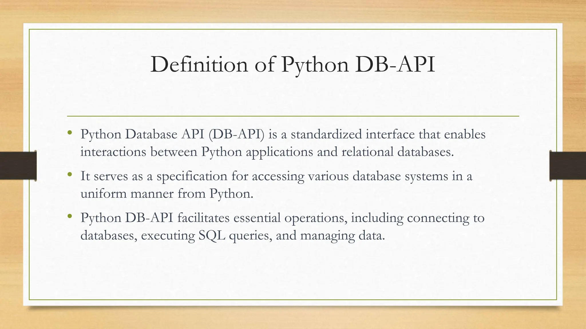Definition of Python DB-API • Python Database API (DB-API) is a standardized interface that enables interactions between Python applications and relational databases. • It serves as a specification for accessing various database systems in a uniform manner from Python. • Python DB-API facilitates essential operations, including connecting to databases, executing SQL queries, and managing data. 