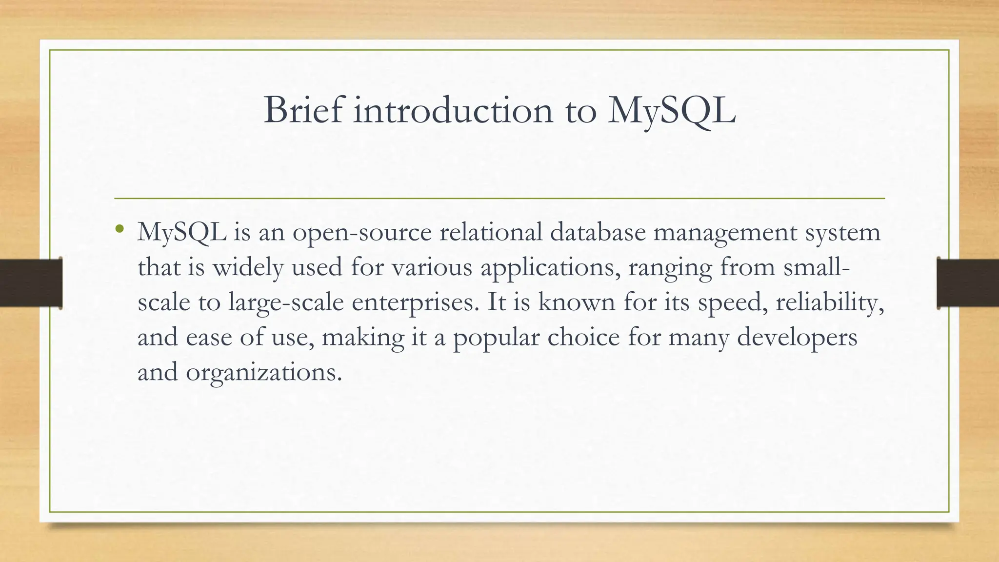 Brief introduction to MySQL • MySQL is an open-source relational database management system that is widely used for various applications, ranging from small- scale to large-scale enterprises. It is known for its speed, reliability, and ease of use, making it a popular choice for many developers and organizations. 