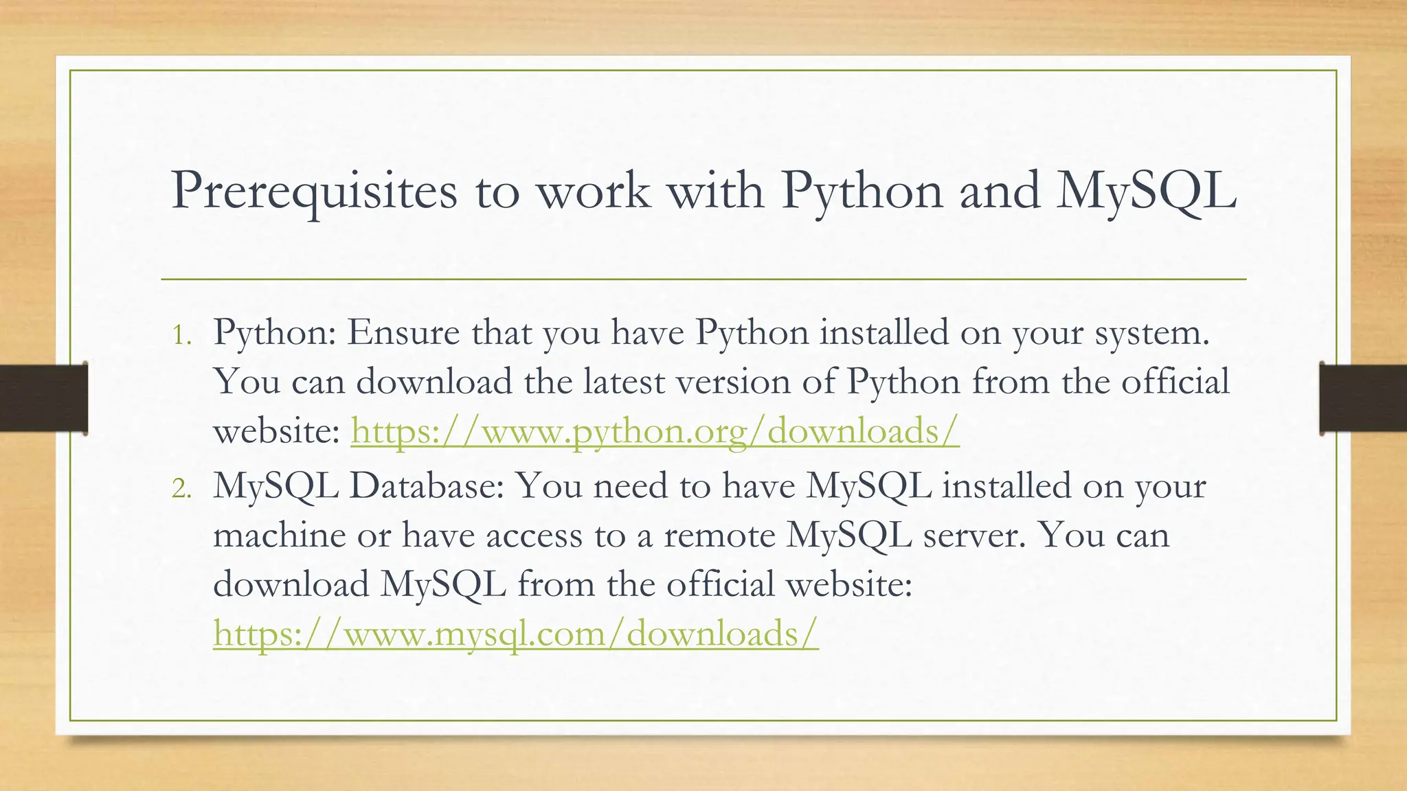 Prerequisites to work with Python and MySQL 1. Python: Ensure that you have Python installed on your system. You can download the latest version of Python from the official website: https://www.python.org/downloads/ 2. MySQL Database: You need to have MySQL installed on your machine or have access to a remote MySQL server. You can download MySQL from the official website: https://www.mysql.com/downloads/ 