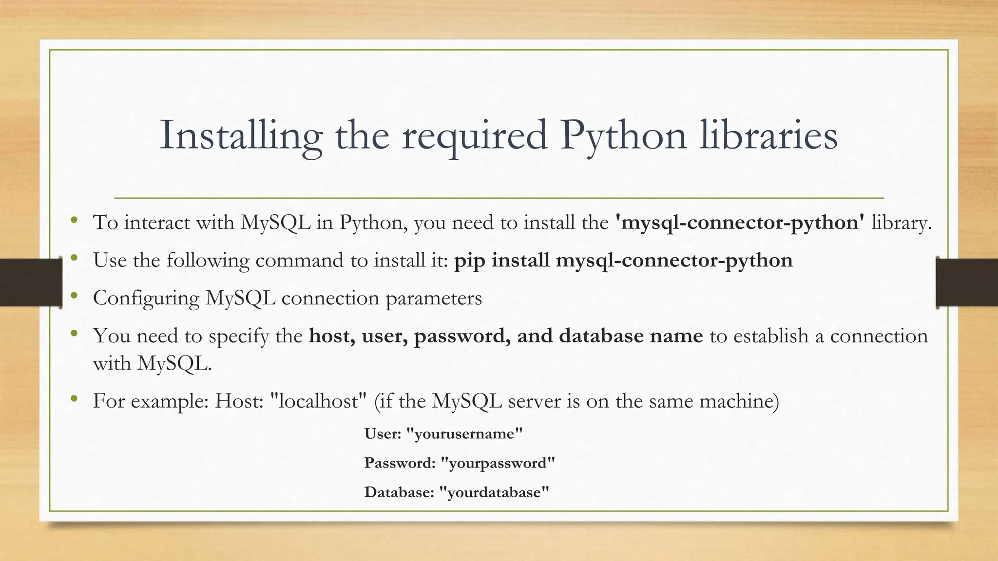 Installing the required Python libraries • To interact with MySQL in Python, you need to install the 'mysql-connector-python' library. • Use the following command to install it: pip install mysql-connector-python • Configuring MySQL connection parameters • You need to specify the host, user, password, and database name to establish a connection with MySQL. • For example: Host: "localhost" (if the MySQL server is on the same machine) User: "yourusername" Password: "yourpassword" Database: "yourdatabase" 