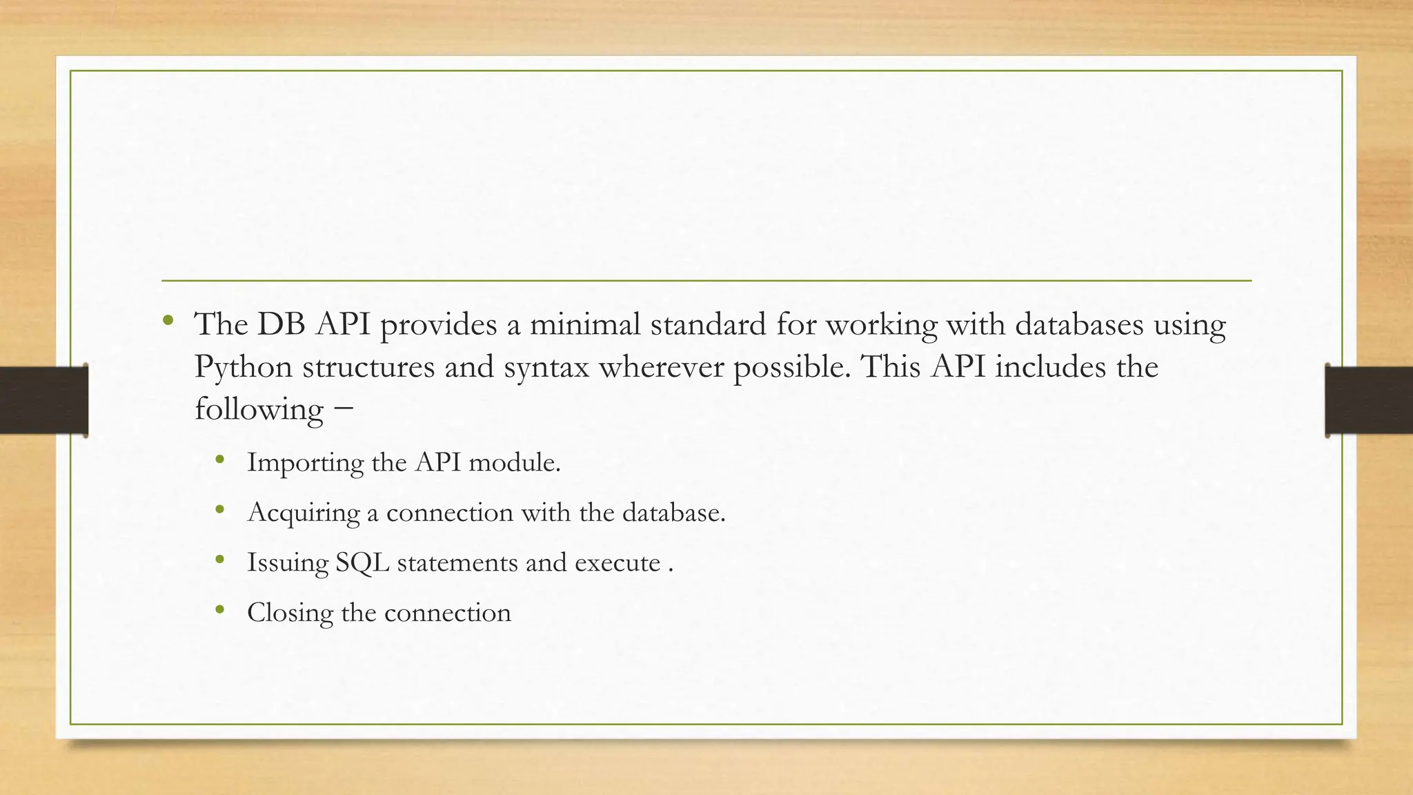 • The DB API provides a minimal standard for working with databases using Python structures and syntax wherever possible. This API includes the following − • Importing the API module. • Acquiring a connection with the database. • Issuing SQL statements and execute . • Closing the connection 