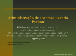 Administração de sistemas usando
            Python
         Hélio Loureiro <helio@loureiro.eng.br> a
             <helio_loureiro@engineer.com>
 http://helio.loureiro.eng.br/presentation_python/ b
http://loureiro.dyndns.org:8080/presentation_python/
                         Copyleft c 2002
a Nãoestá funcionando no momento.
b Também está fora do ar.




                                       Administração de sistemas usando Python – p.1
 