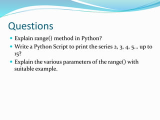 Questions
 Explain range() method in Python?
 Write a Python Script to print the series 2, 3, 4, 5… up to
15?
 Explain the various parameters of the range() with
suitable example.
 
