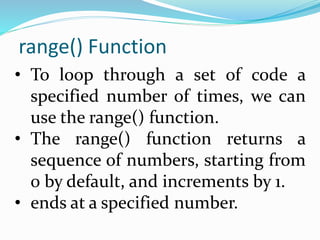 range() Function
• To loop through a set of code a
specified number of times, we can
use the range() function.
• The range() function returns a
sequence of numbers, starting from
0 by default, and increments by 1.
• ends at a specified number.
 