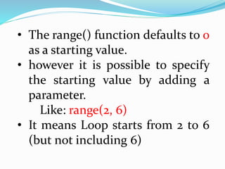 • The range() function defaults to 0
as a starting value.
• however it is possible to specify
the starting value by adding a
parameter.
Like: range(2, 6)
• It means Loop starts from 2 to 6
(but not including 6)
 