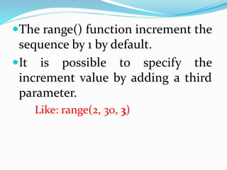 The range() function increment the
sequence by 1 by default.
It is possible to specify the
increment value by adding a third
parameter.
Like: range(2, 30, 3)
 