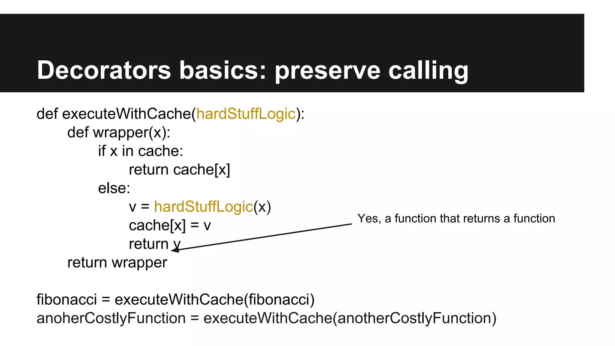 Decorators basics: preserve calling
def executeWithCache(hardStuffLogic):
def wrapper(x):
if x in cache:
return cache[x]
else:
v = hardStuffLogic(x)
cache[x] = v
return v
return wrapper
fibonacci = executeWithCache(fibonacci)
anoherCostlyFunction = executeWithCache(anotherCostlyFunction)
Yes, a function that returns a function
 
