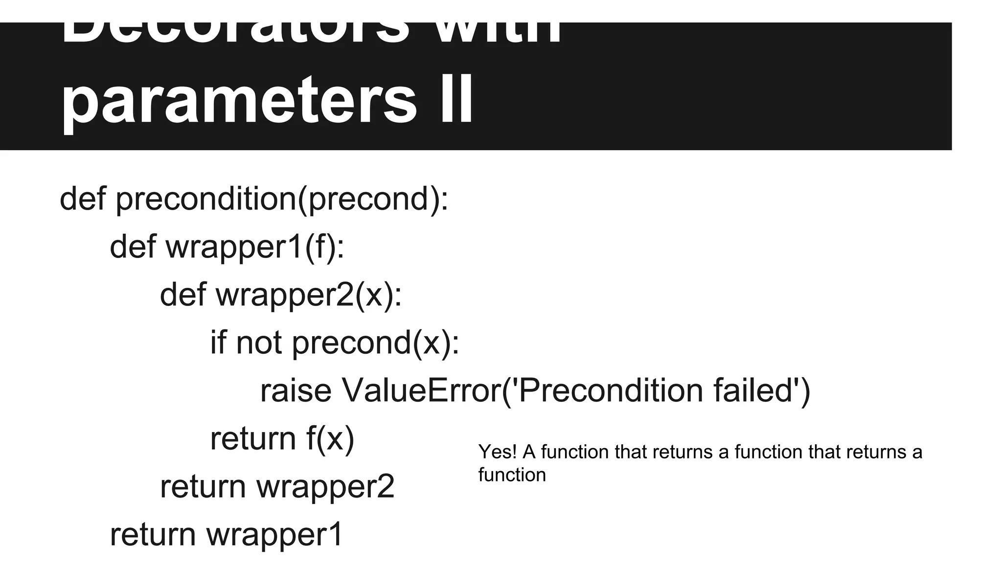 Decorators with
parameters II
def precondition(precond):
def wrapper1(f):
def wrapper2(x):
if not precond(x):
raise ValueError('Precondition failed')
return f(x)
return wrapper2
return wrapper1
Yes! A function that returns a function that returns a
function
 