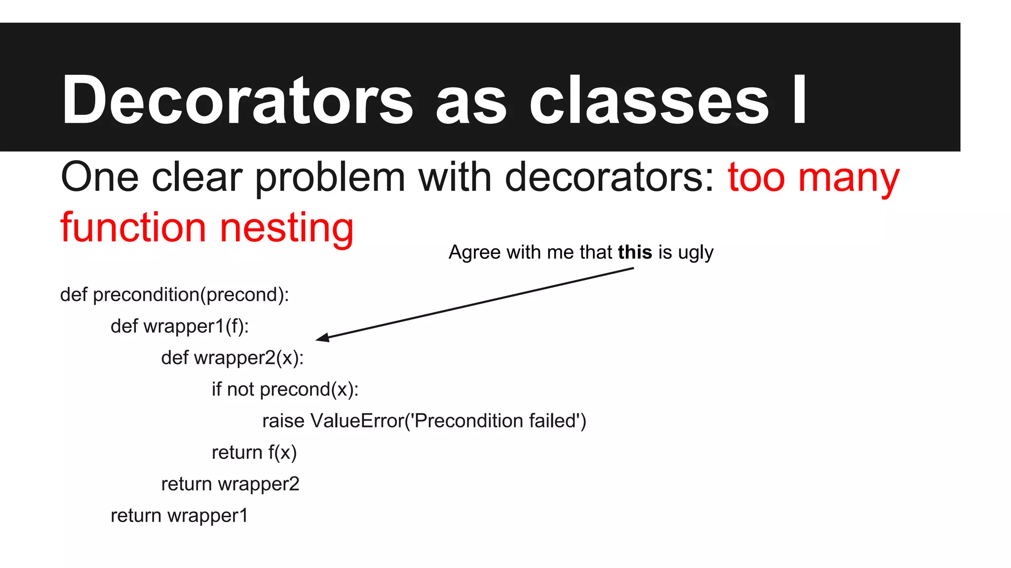Decorators as classes I
One clear problem with decorators: too many
function nesting
def precondition(precond):
def wrapper1(f):
def wrapper2(x):
if not precond(x):
raise ValueError('Precondition failed')
return f(x)
return wrapper2
return wrapper1
Agree with me that this is ugly
 