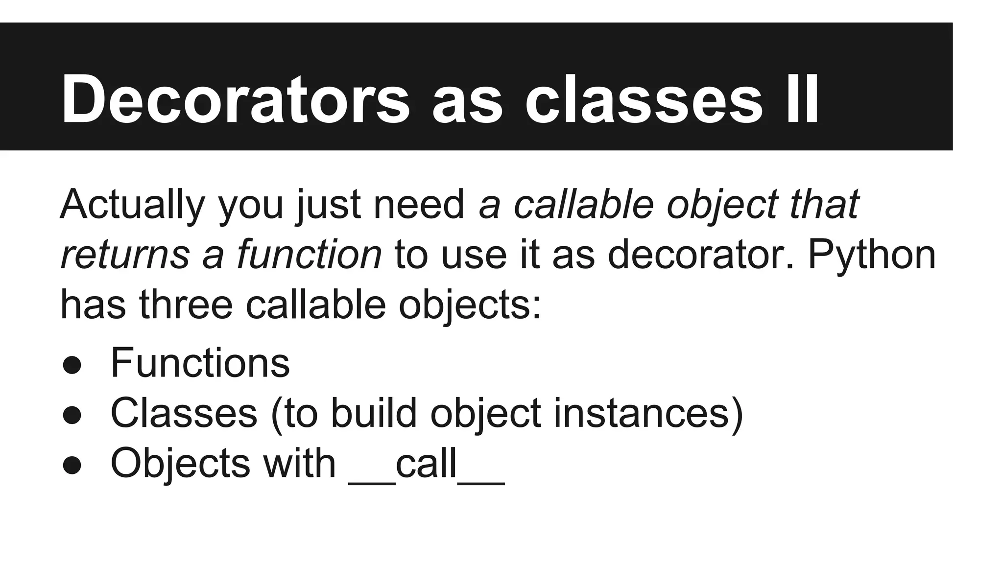 Decorators as classes II
Actually you just need a callable object that
returns a function to use it as decorator. Python
has three callable objects:
● Functions
● Classes (to build object instances)
● Objects with __call__
 
