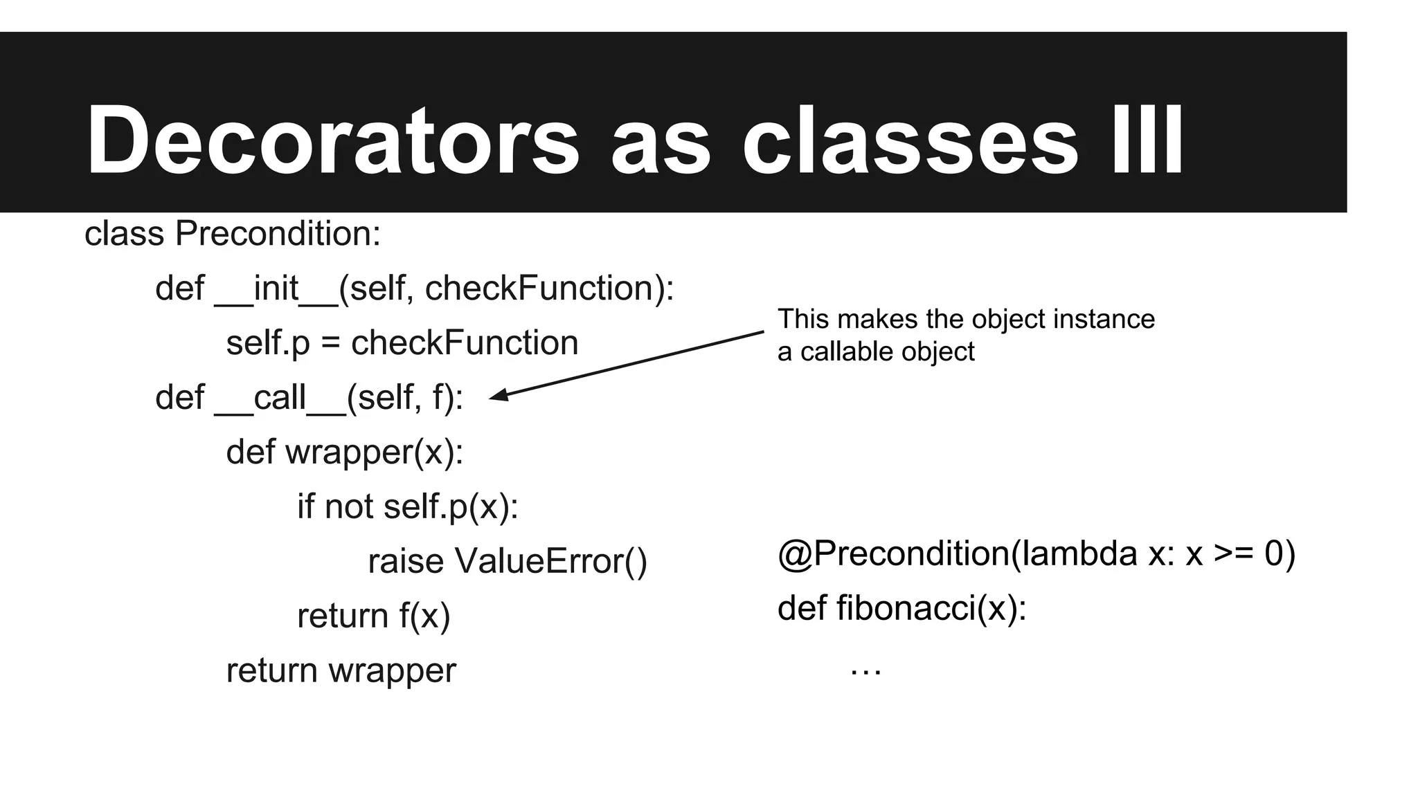 Decorators as classes III
class Precondition:
def __init__(self, checkFunction):
self.p = checkFunction
def __call__(self, f):
def wrapper(x):
if not self.p(x):
raise ValueError()
return f(x)
return wrapper
This makes the object instance
a callable object
@Precondition(lambda x: x >= 0)
def fibonacci(x):
…
 