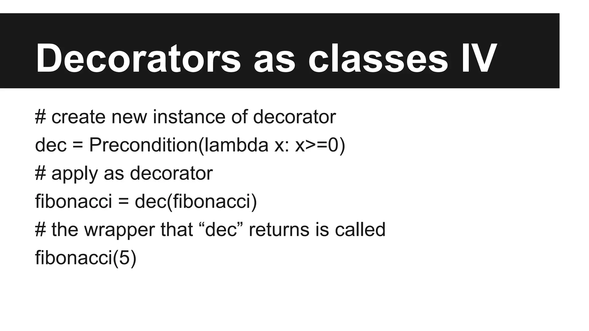 Decorators as classes IV
# create new instance of decorator
dec = Precondition(lambda x: x>=0)
# apply as decorator
fibonacci = dec(fibonacci)
# the wrapper that “dec” returns is called
fibonacci(5)
 
