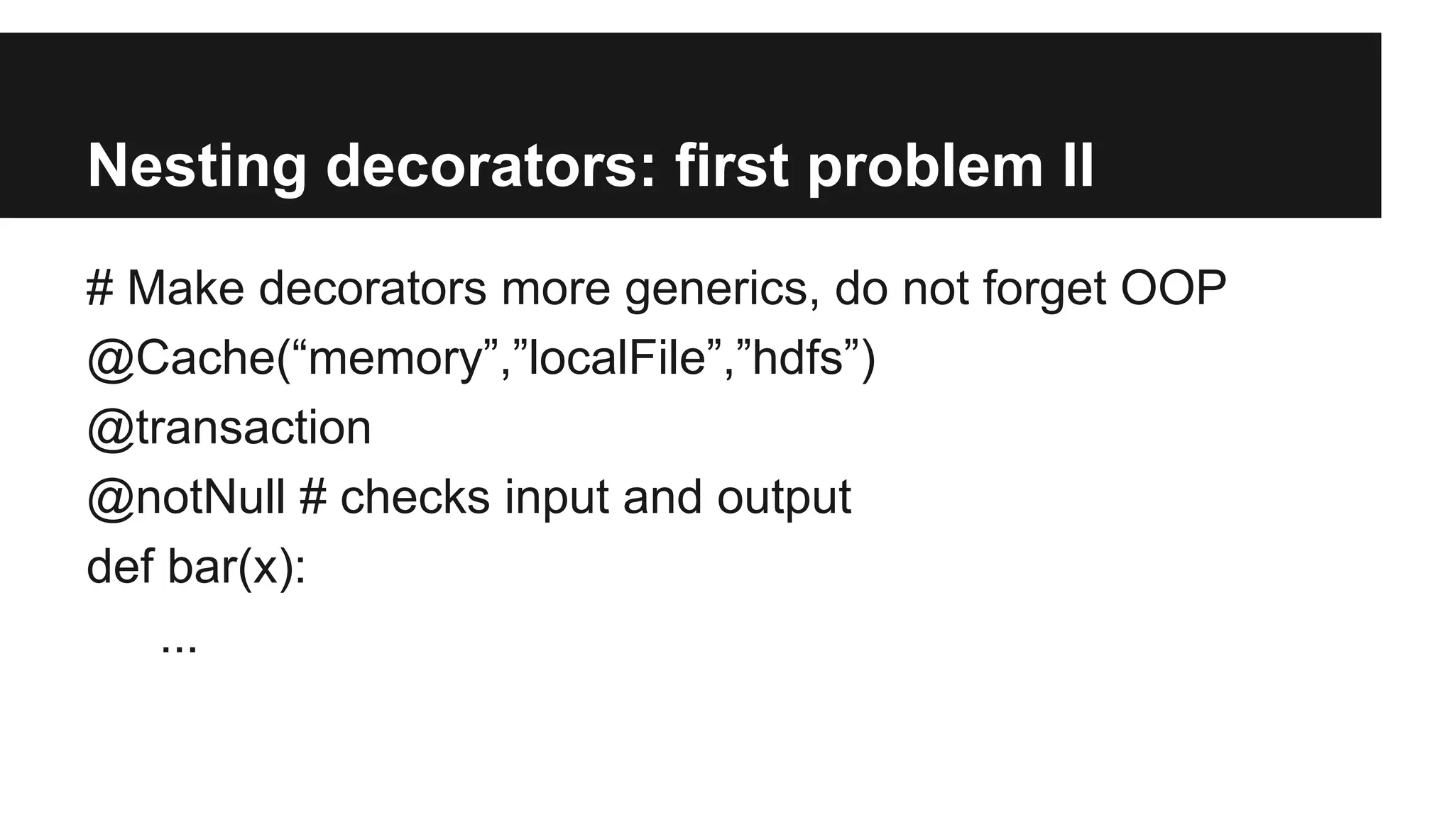 Nesting decorators: first problem II
# Make decorators more generics, do not forget OOP
@Cache(“memory”,”localFile”,”hdfs”)
@transaction
@notNull # checks input and output
def bar(x):
...
 