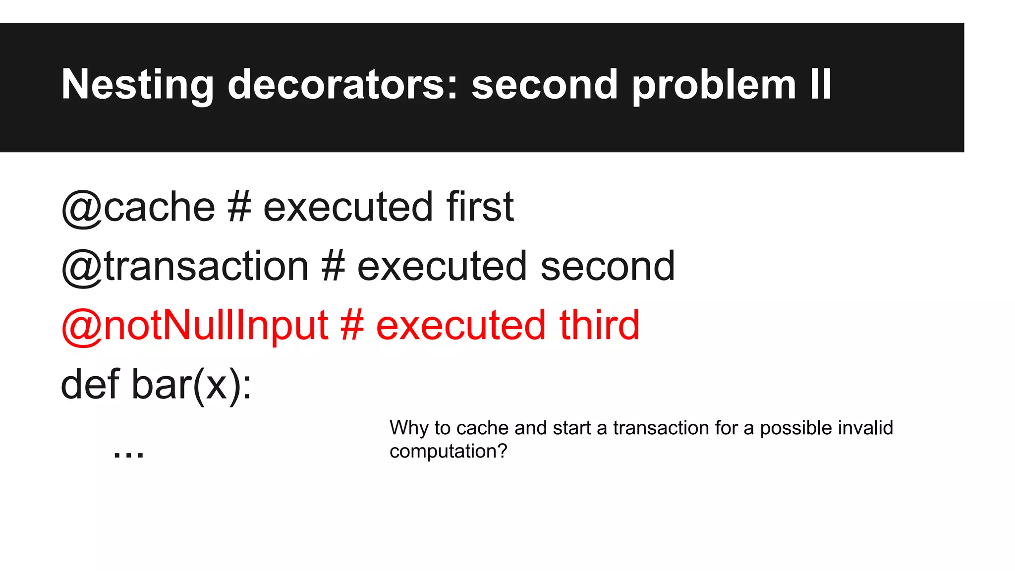 Nesting decorators: second problem II
@cache # executed first
@transaction # executed second
@notNullInput # executed third
def bar(x):
...
Why to cache and start a transaction for a possible invalid
computation?
 