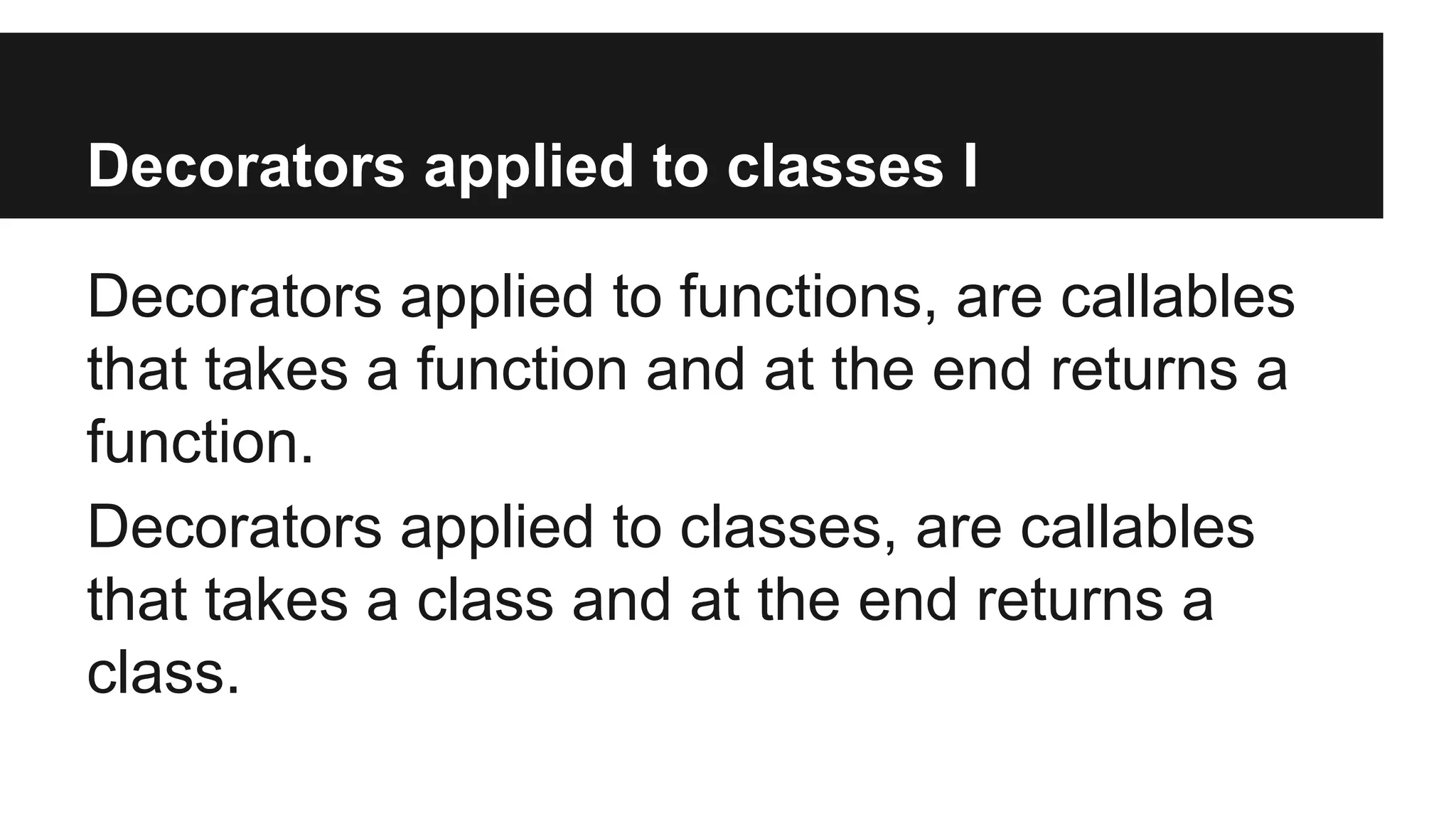 Decorators applied to classes I
Decorators applied to functions, are callables
that takes a function and at the end returns a
function.
Decorators applied to classes, are callables
that takes a class and at the end returns a
class.
 