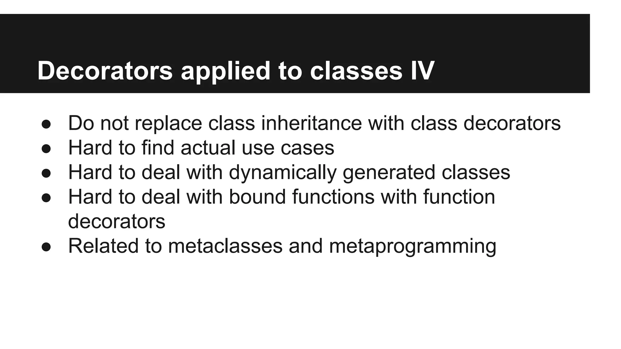 Decorators applied to classes IV
● Do not replace class inheritance with class decorators
● Hard to find actual use cases
● Hard to deal with dynamically generated classes
● Hard to deal with bound functions with function
decorators
● Related to metaclasses and metaprogramming
 
