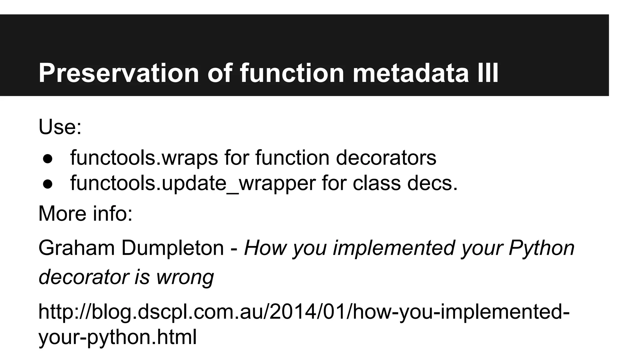 Preservation of function metadata III
Use:
● functools.wraps for function decorators
● functools.update_wrapper for class decs.
More info:
Graham Dumpleton - How you implemented your Python
decorator is wrong
http://blog.dscpl.com.au/2014/01/how-you-implemented-
your-python.html
 