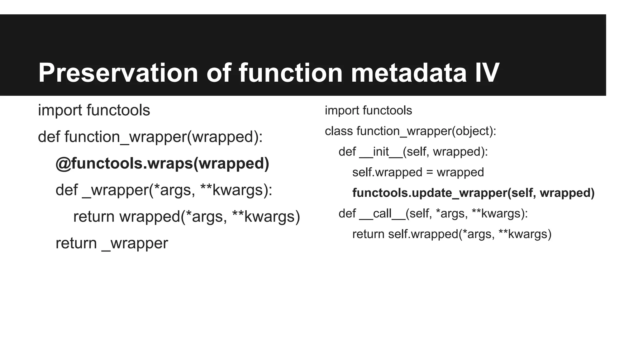 Preservation of function metadata IV
import functools
def function_wrapper(wrapped):
@functools.wraps(wrapped)
def _wrapper(*args, **kwargs):
return wrapped(*args, **kwargs)
return _wrapper
import functools
class function_wrapper(object):
def __init__(self, wrapped):
self.wrapped = wrapped
functools.update_wrapper(self, wrapped)
def __call__(self, *args, **kwargs):
return self.wrapped(*args, **kwargs)
 
