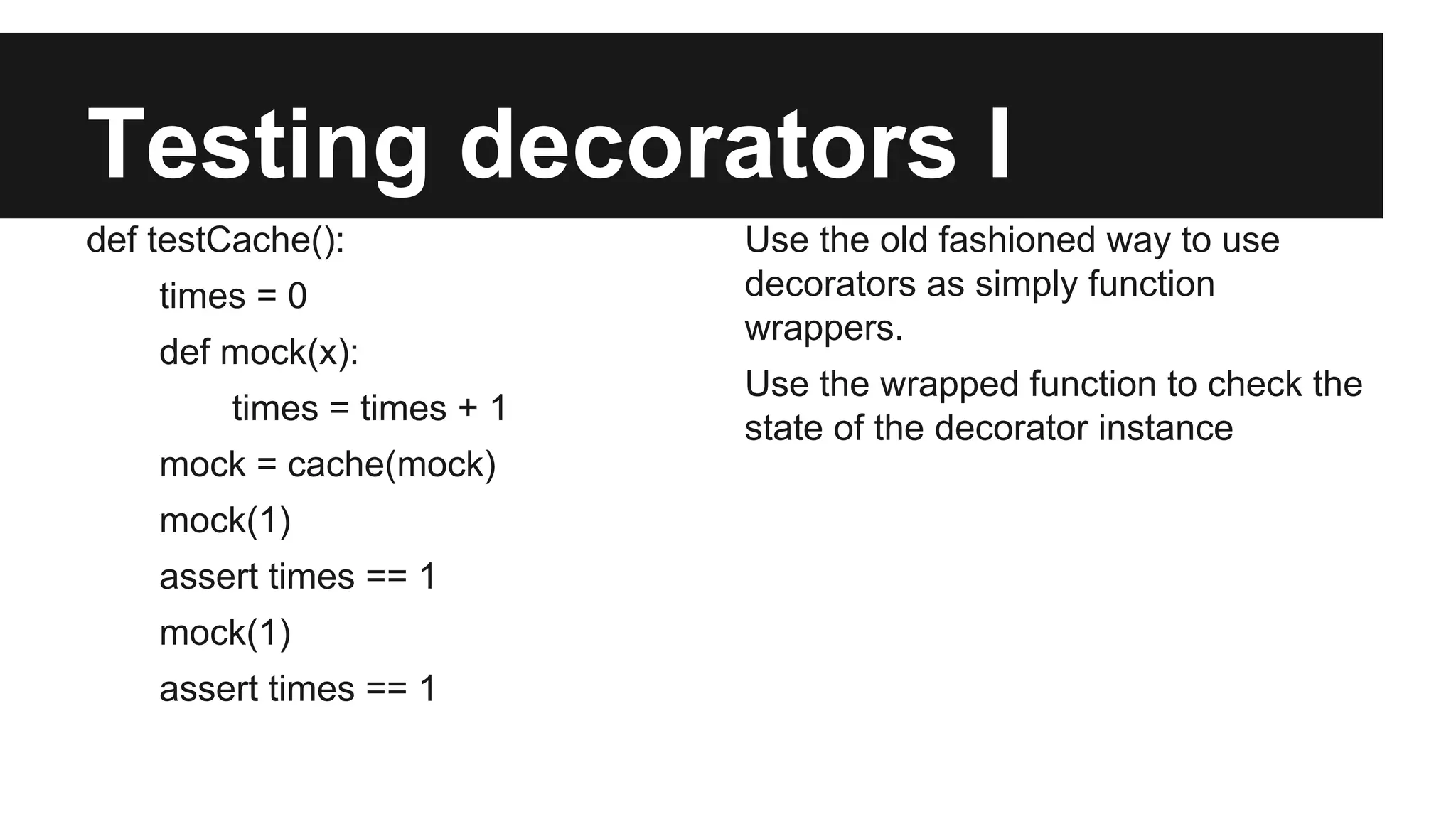 Testing decorators I
def testCache():
times = 0
def mock(x):
times = times + 1
mock = cache(mock)
mock(1)
assert times == 1
mock(1)
assert times == 1
Use the old fashioned way to use
decorators as simply function
wrappers.
Use the wrapped function to check the
state of the decorator instance
 
