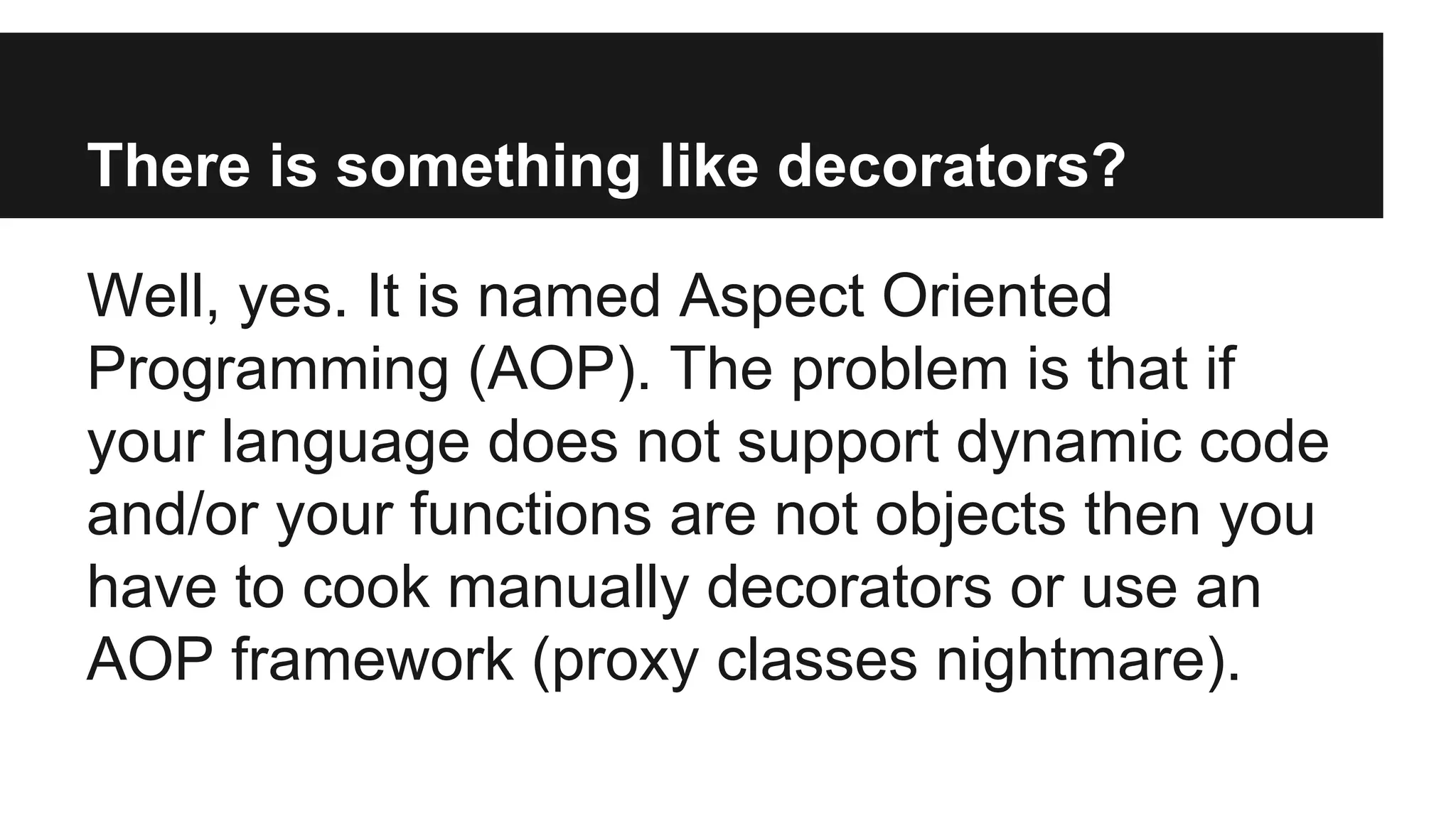 There is something like decorators?
Well, yes. It is named Aspect Oriented
Programming (AOP). The problem is that if
your language does not support dynamic code
and/or your functions are not objects then you
have to cook manually decorators or use an
AOP framework (proxy classes nightmare).
 