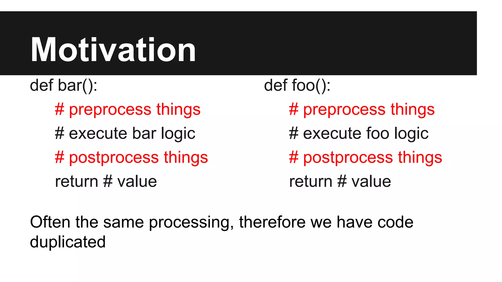 Motivation
def bar():
# preprocess things
# execute bar logic
# postprocess things
return # value
def foo():
# preprocess things
# execute foo logic
# postprocess things
return # value
Often the same processing, therefore we have code
duplicated
 