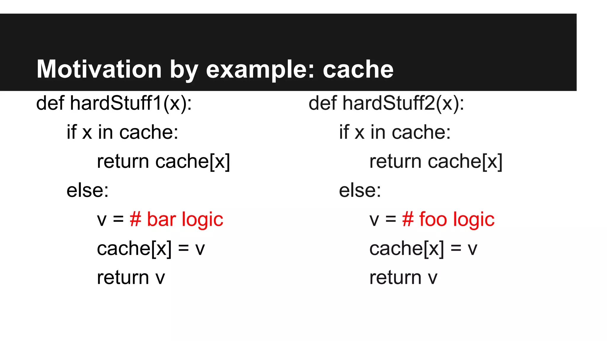 Motivation by example: cache
def hardStuff1(x):
if x in cache:
return cache[x]
else:
v = # bar logic
cache[x] = v
return v
def hardStuff2(x):
if x in cache:
return cache[x]
else:
v = # foo logic
cache[x] = v
return v
 