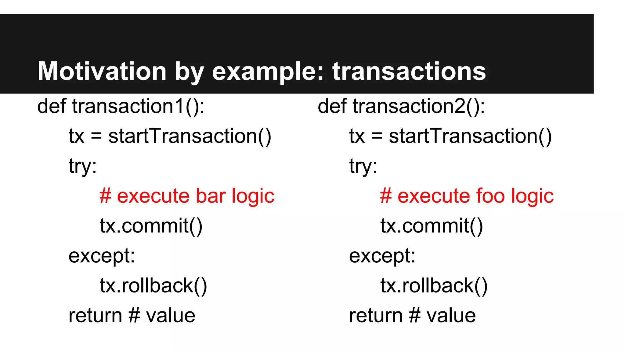 Motivation by example: transactions
def transaction1():
tx = startTransaction()
try:
# execute bar logic
tx.commit()
except:
tx.rollback()
return # value
def transaction2():
tx = startTransaction()
try:
# execute foo logic
tx.commit()
except:
tx.rollback()
return # value
 