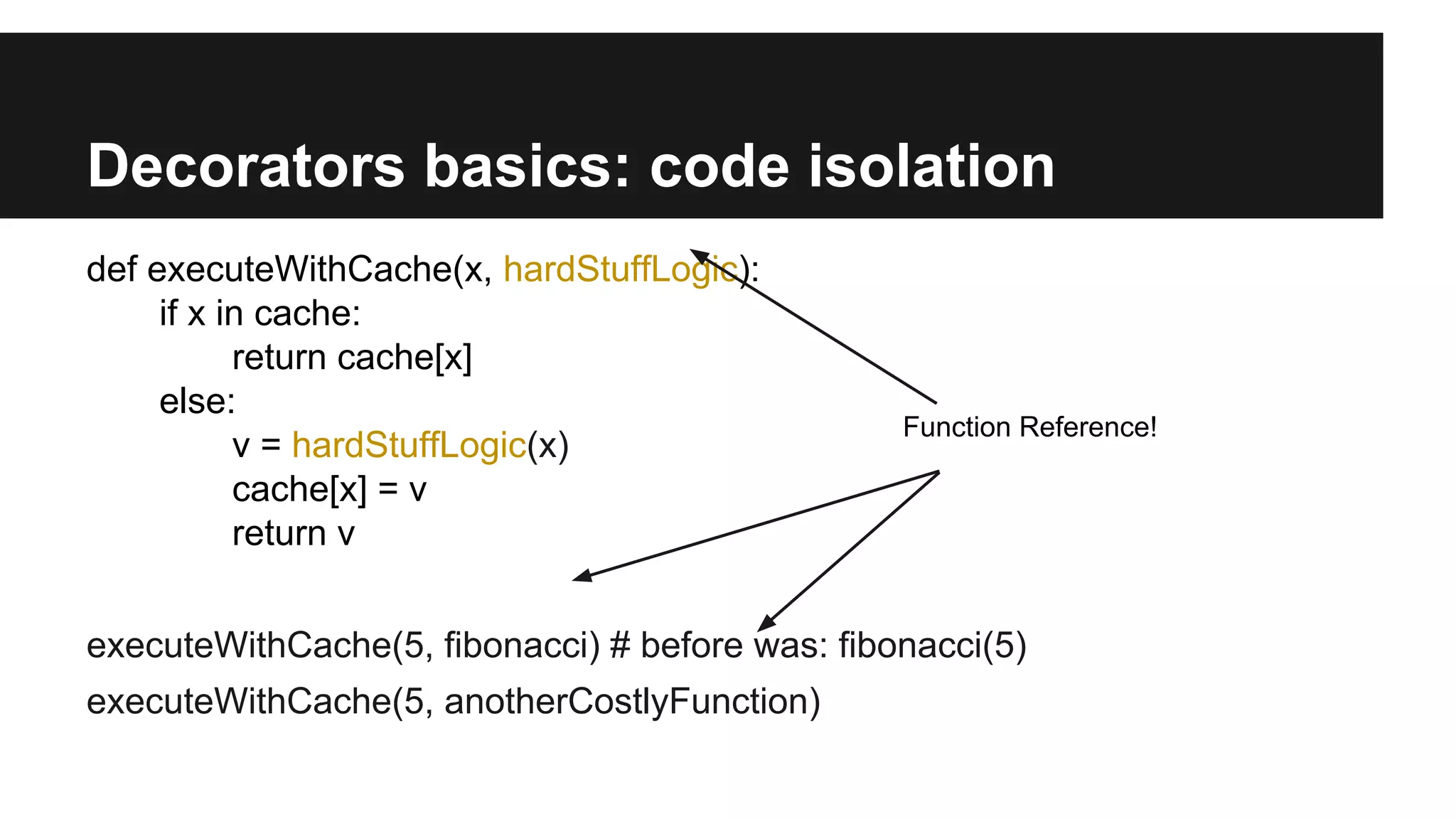 Decorators basics: code isolation
def executeWithCache(x, hardStuffLogic):
if x in cache:
return cache[x]
else:
v = hardStuffLogic(x)
cache[x] = v
return v
executeWithCache(5, fibonacci) # before was: fibonacci(5)
executeWithCache(5, anotherCostlyFunction)
Function Reference!
 
