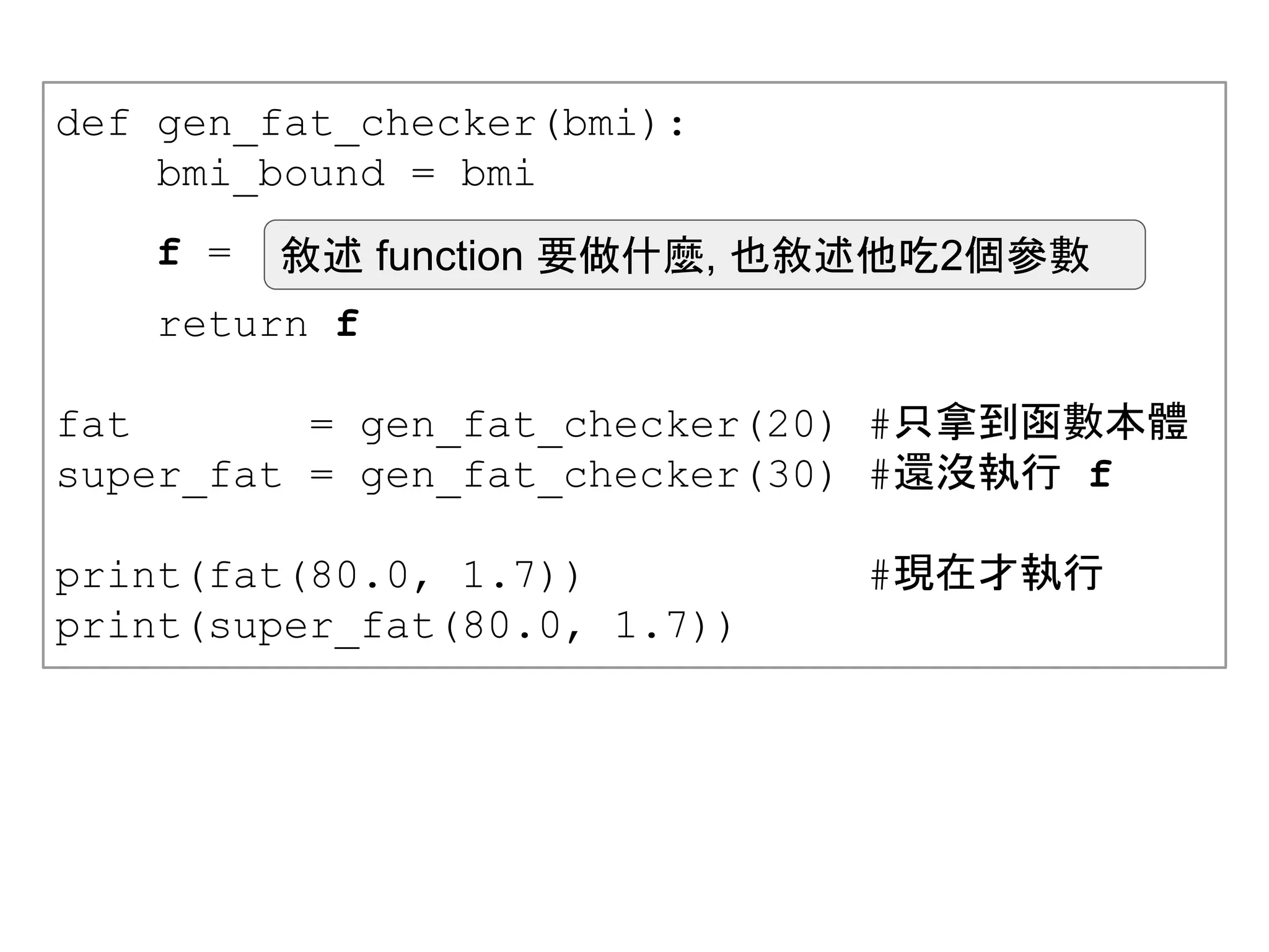 def gen_fat_checker(bmi):
bmi_bound = bmi
return f
fat = gen_fat_checker(20) #只拿到函數本體
super_fat = gen_fat_checker(30) #還沒執行 f
print(fat(80.0, 1.7)) #現在才執行
print(super_fat(80.0, 1.7))
f = 敘述 function 要做什麼, 也敘述他吃2個參數
 