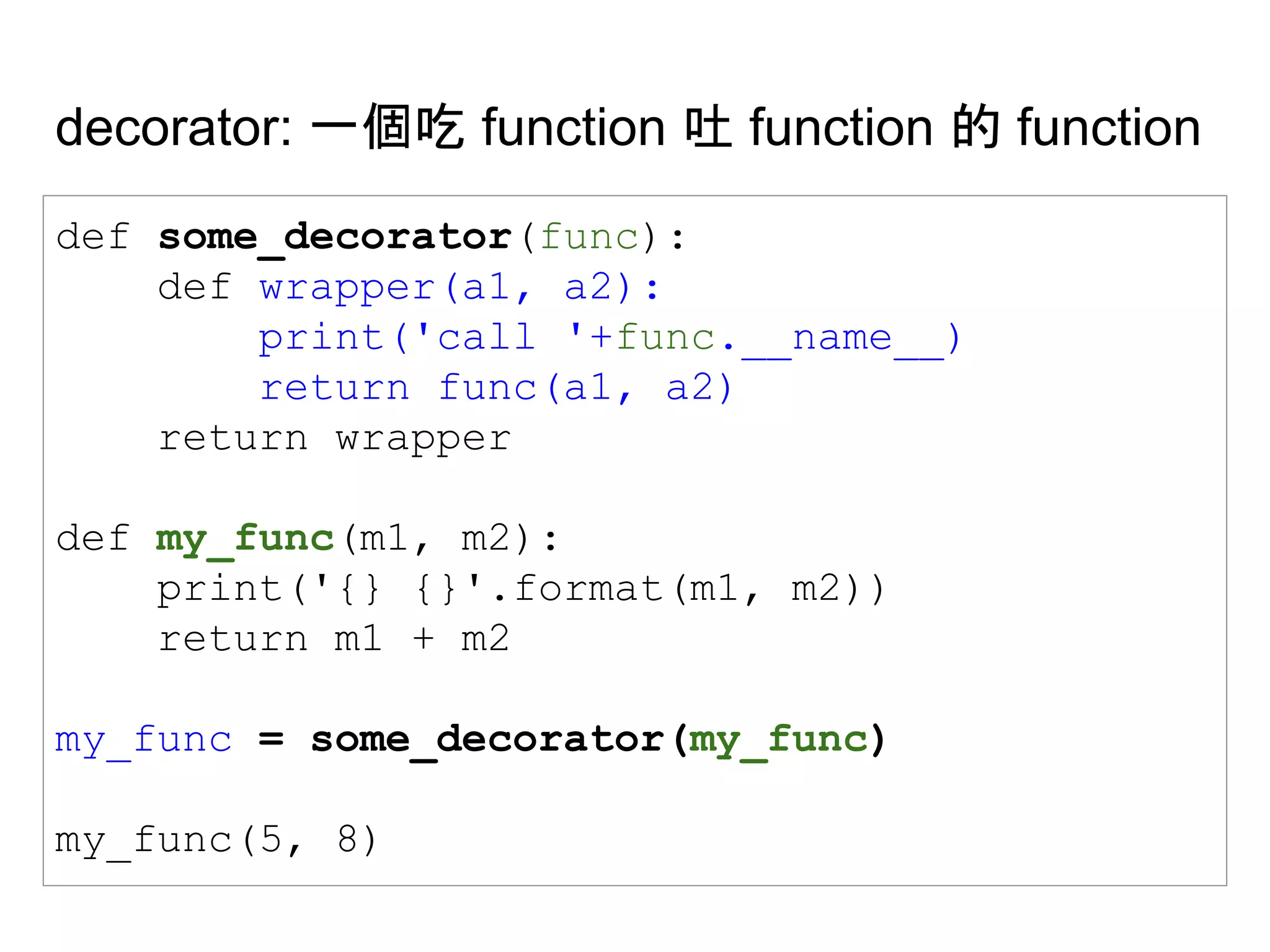 decorator: 一個吃 function 吐 function 的 function
def some_decorator(func):
def wrapper(a1, a2):
print('call '+func.__name__)
return func(a1, a2)
return wrapper
def my_func(m1, m2):
print('{} {}'.format(m1, m2))
return m1 + m2
my_func = some_decorator(my_func)
my_func(5, 8)
 