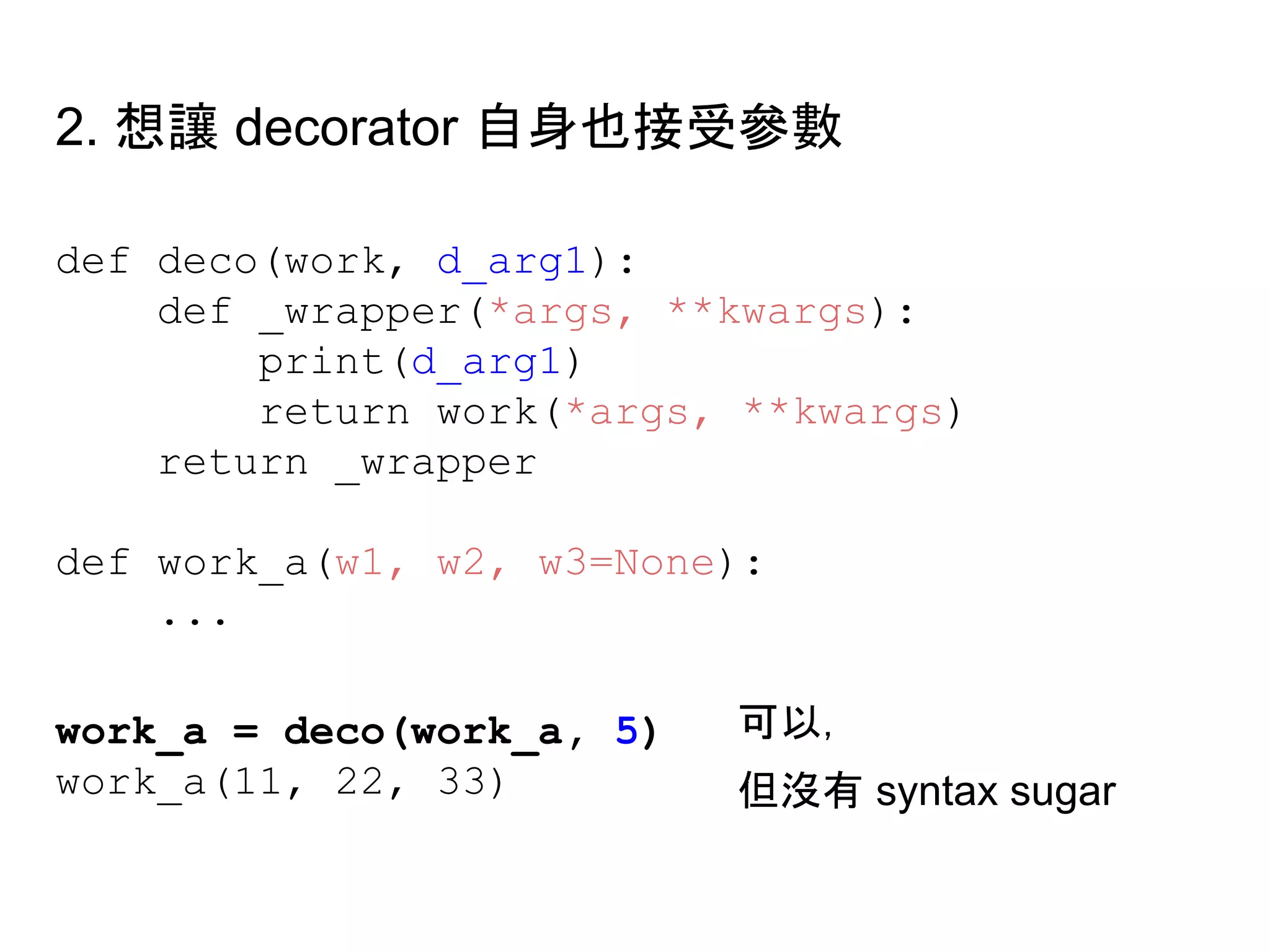 def deco(work, d_arg1):
def _wrapper(*args, **kwargs):
print(d_arg1)
return work(*args, **kwargs)
return _wrapper
def work_a(w1, w2, w3=None):
...
work_a = deco(work_a, 5)
work_a(11, 22, 33)
2. 想讓 decorator 自身也接受參數
可以，
但沒有 syntax sugar
 