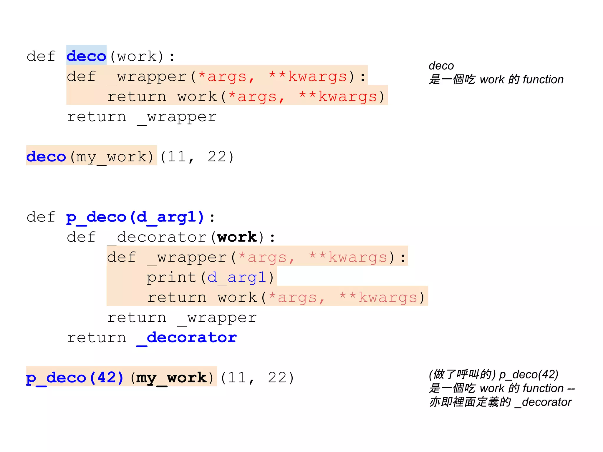 def deco(work):
def _wrapper(*args, **kwargs):
return work(*args, **kwargs)
return _wrapper
deco(my_work)(11, 22)
def p_deco(d_arg1):
def _decorator(work):
def _wrapper(*args, **kwargs):
print(d_arg1)
return work(*args, **kwargs)
return _wrapper
return _decorator
p_deco(42)(my_work)(11, 22) (做了呼叫的) p_deco(42)
是一個吃 work 的 function --
亦即裡面定義的 _decorator
deco
是一個吃 work 的 function
 