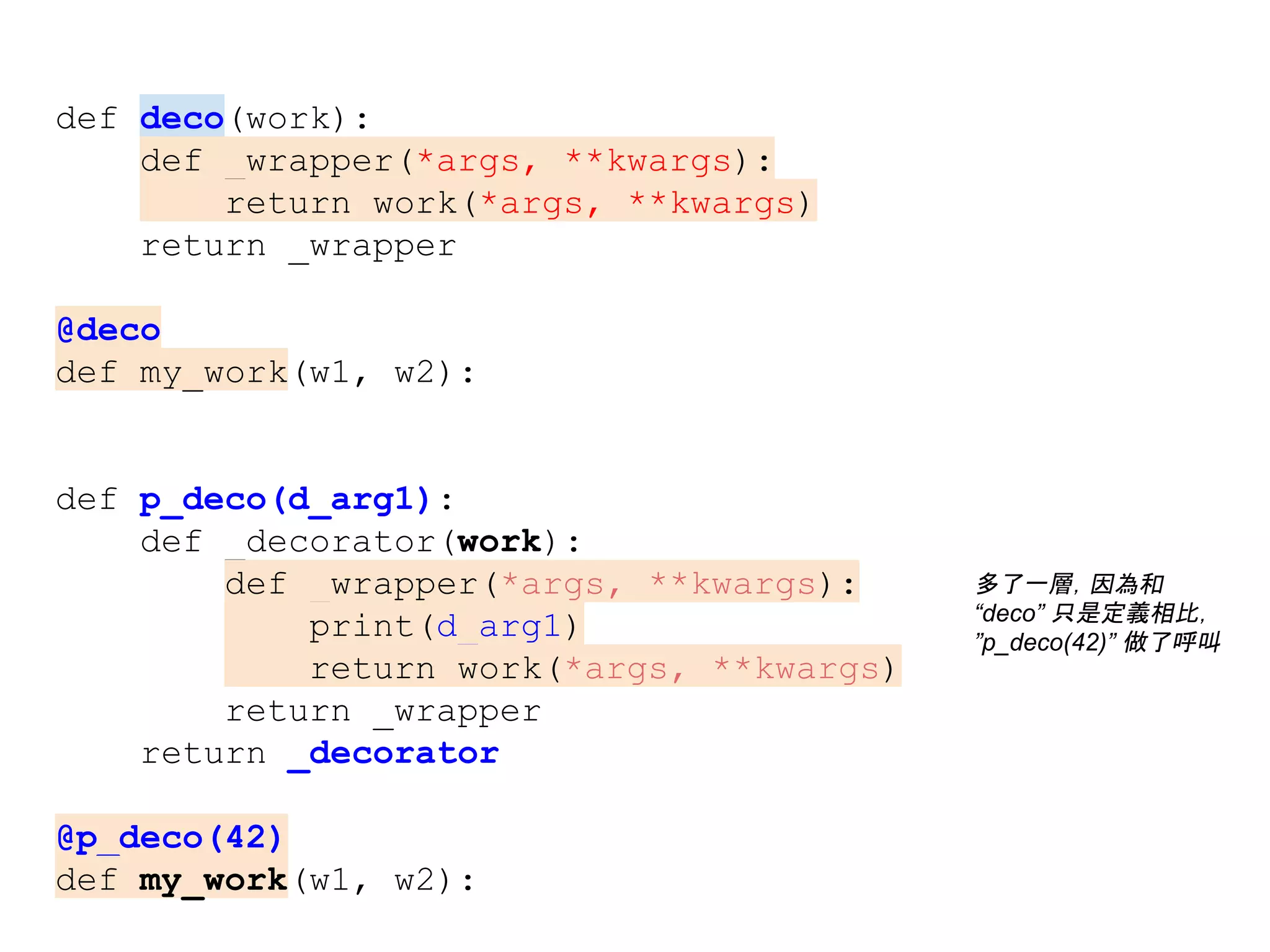 def deco(work):
def _wrapper(*args, **kwargs):
return work(*args, **kwargs)
return _wrapper
@deco
def my_work(w1, w2):
def p_deco(d_arg1):
def _decorator(work):
def _wrapper(*args, **kwargs):
print(d_arg1)
return work(*args, **kwargs)
return _wrapper
return _decorator
@p_deco(42)
def my_work(w1, w2):
多了一層，因為和
“deco” 只是定義相比，
”p_deco(42)” 做了呼叫
 