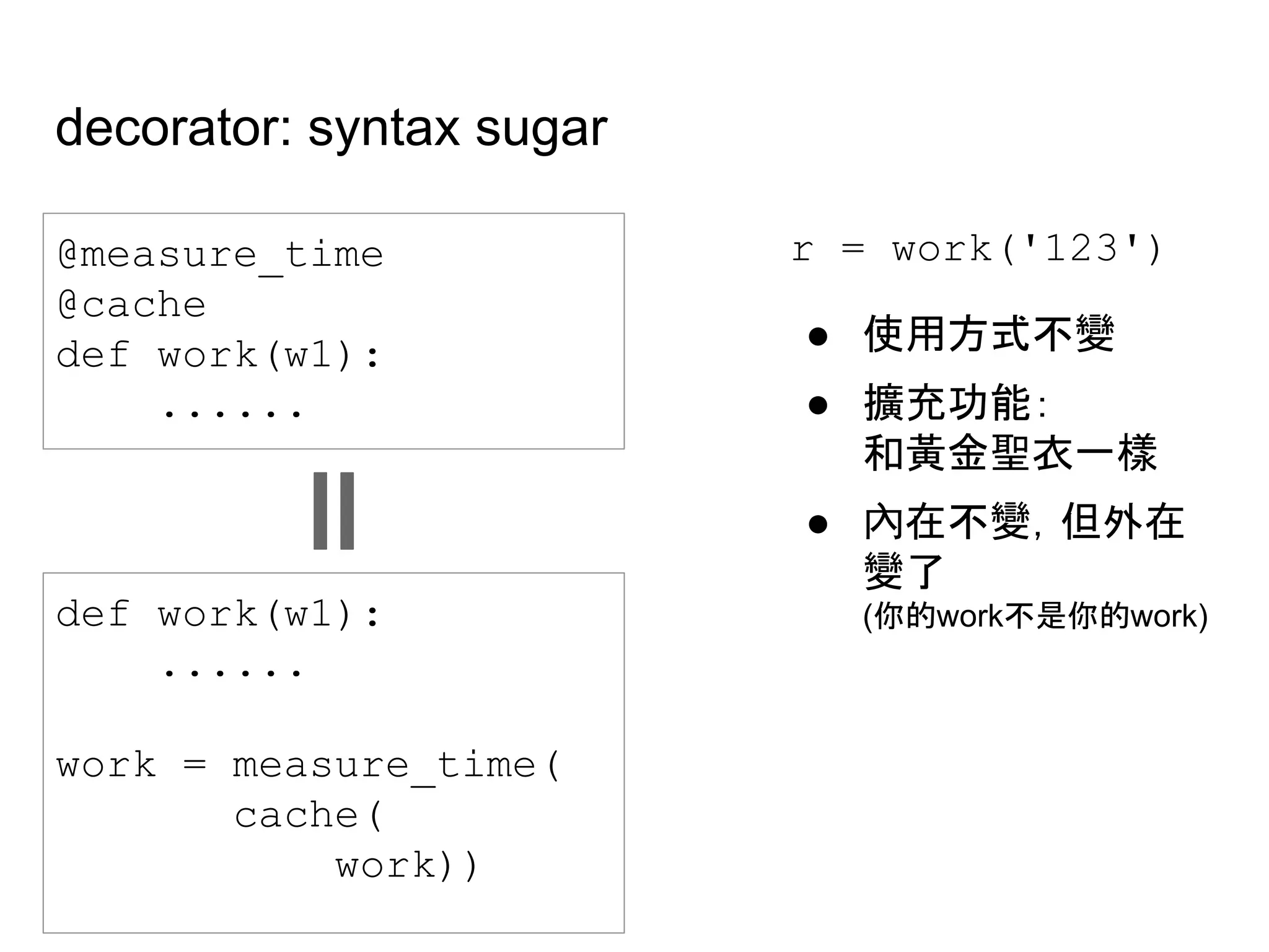 decorator: syntax sugar
@measure_time
@cache
def work(w1):
......
def work(w1):
......
work = measure_time(
cache(
work))
r = work('123')
● 使用方式不變
● 擴充功能：
和黃金聖衣一樣
● 內在不變，但外在
變了
(你的work不是你的work)
 