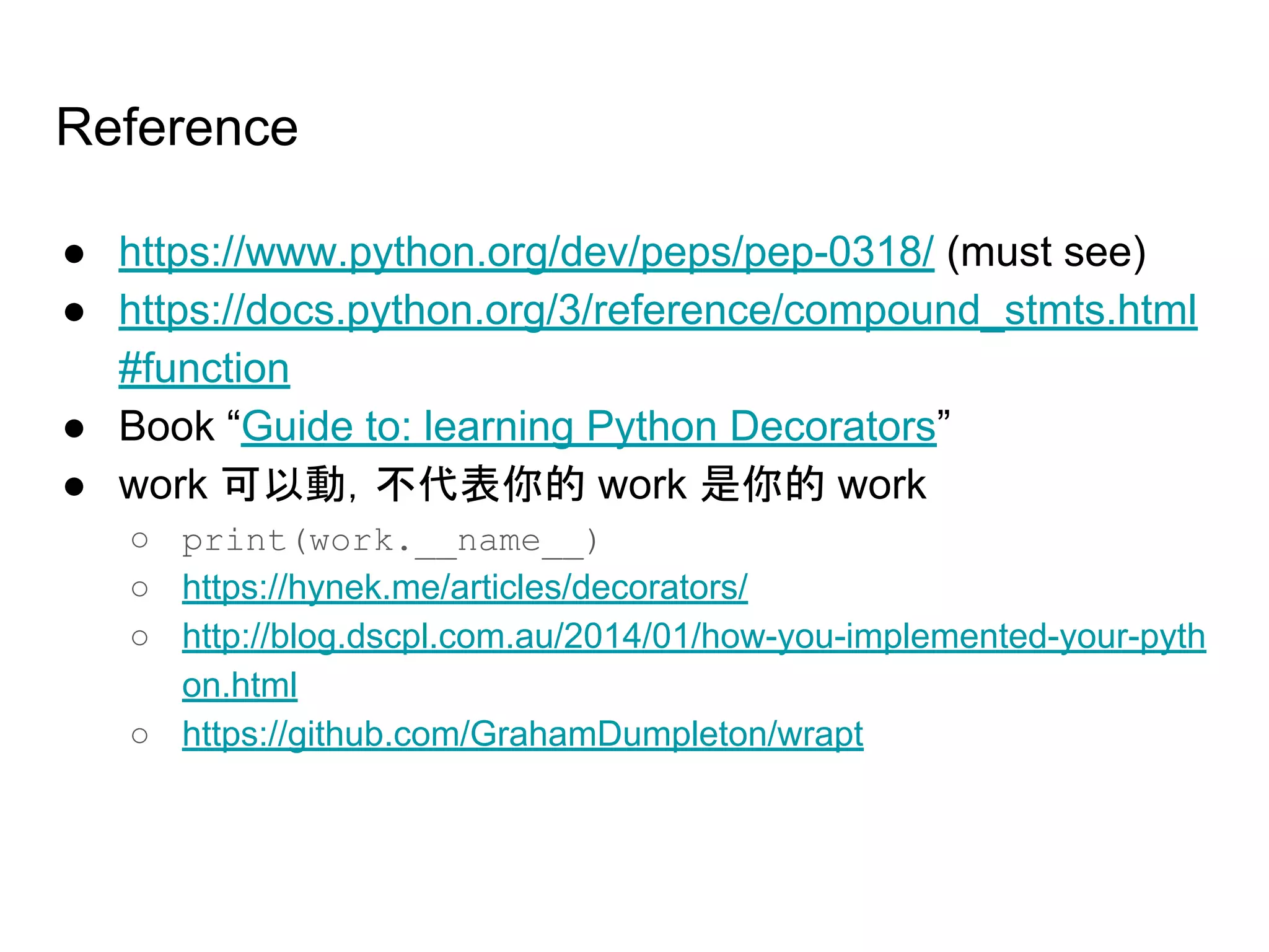 Reference
● https://www.python.org/dev/peps/pep-0318/ (must see)
● https://docs.python.org/3/reference/compound_stmts.html
#function
● Book “Guide to: learning Python Decorators”
● work 可以動，不代表你的 work 是你的 work
○ print(work.__name__)
○ https://hynek.me/articles/decorators/
○ http://blog.dscpl.com.au/2014/01/how-you-implemented-your-pyth
on.html
○ https://github.com/GrahamDumpleton/wrapt
 