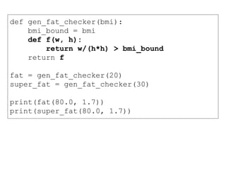 def gen_fat_checker(bmi):
bmi_bound = bmi
def f(w, h):
return w/(h*h) > bmi_bound
return f
fat = gen_fat_checker(20)
super_fat = gen_fat_checker(30)
print(fat(80.0, 1.7))
print(super_fat(80.0, 1.7))
 