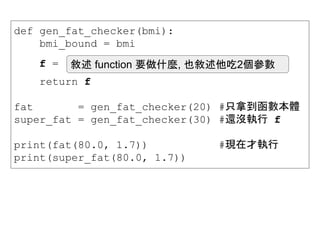 def gen_fat_checker(bmi):
bmi_bound = bmi
return f
fat = gen_fat_checker(20) #只拿到函數本體
super_fat = gen_fat_checker(30) #還沒執行 f
print(fat(80.0, 1.7)) #現在才執行
print(super_fat(80.0, 1.7))
f = 敘述 function 要做什麼, 也敘述他吃2個參數
 