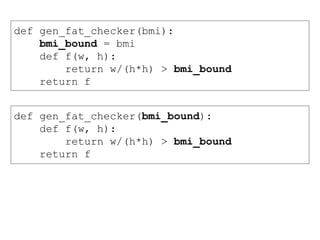 def gen_fat_checker(bmi):
bmi_bound = bmi
def f(w, h):
return w/(h*h) > bmi_bound
return f
def gen_fat_checker(bmi_bound):
def f(w, h):
return w/(h*h) > bmi_bound
return f
 