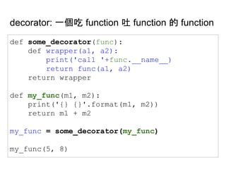 decorator: 一個吃 function 吐 function 的 function
def some_decorator(func):
def wrapper(a1, a2):
print('call '+func.__name__)
return func(a1, a2)
return wrapper
def my_func(m1, m2):
print('{} {}'.format(m1, m2))
return m1 + m2
my_func = some_decorator(my_func)
my_func(5, 8)
 