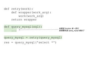 def retry(work):
def wrapper(work_arg):
work(work_arg)
return wrapper
def query_mysql(sql):
...
query_mysql = retry(query_mysql)
res = query_mysql('select *')
如果這 function 有一百行
就很難知道 query_mysql 被改了
 